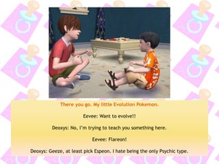There you go. My little Evolution Pokemon. 
Eevee: Want to evolve!! 
Deoxys: No, I’m trying to teach you something here. 
Eevee: Flareon! 
Deoxys: Geeze, at least pick Espeon. I hate being the only Psychic type.  