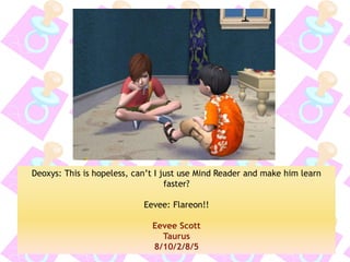 Deoxys: This is hopeless, can’t I just use Mind Reader and make him learn faster? 
Eevee: Flareon!! 
Eevee Scott 
Taurus 
8/10/2/8/5  