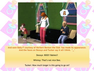 And soon Baby F courtesy of Herbert Benton the Slob has made its appearance. And the faces on Deoxys and Tucker say it all I think. ^_^ 
Deoxys: BOO!! Babies!! 
Whimsy: That’s not nice Dee. 
Tucker: How much longer is this going to go on?  