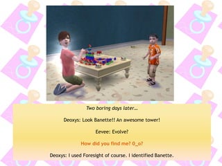 Two boring days later… 
Deoxys: Look Banette!! An awesome tower! 
Eevee: Evolve? 
How did you find me? 0_o? 
Deoxys: I used Foresight of course. I identified Banette.  