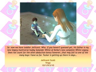 So now we have toddler Jellicent. Who, if you haven’t guessed yet, his father is my
new legacy multiverse hubby Solander White of Keika’s now complete White Legacy.
Does not count for the alien abduction bonus however…that may fall to one of the
many boys I have so far. Tucker is getting up there in days…
Jellicent Scott
Virgo
10/1/9/3/10
 