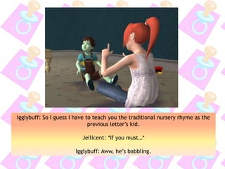 Igglybuff: So I guess I have to teach you the traditional nursery rhyme as the
previous letter’s kid.
Jellicent: *If you must…*
Igglybuff: Aww, he’s babbling.
 