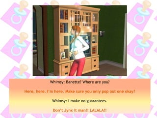 Whimsy: Banette? Where are you?
Here, here. I’m here. Make sure you only pop out one okay?
Whimsy: I make no guarantees.
Don’t Jynx it man!! LALALA!!
 