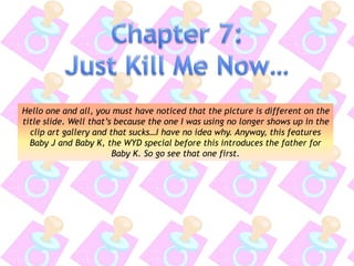 Hello one and all, you must have noticed that the picture is different on the
title slide. Well that’s because the one I was using no longer shows up in the
clip art gallery and that sucks…I have no idea why. Anyway, this features
Baby J and Baby K, the WYD special before this introduces the father for
Baby K. So go see that one first.
 