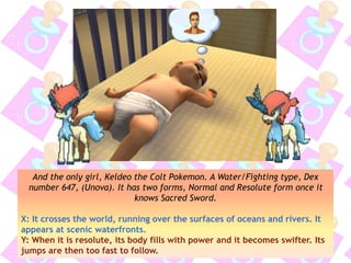 And the only girl, Keldeo the Colt Pokemon. A Water/Fighting type, Dex
number 647, (Unova). It has two forms, Normal and Resolute form once it
knows Sacred Sword.
X: It crosses the world, running over the surfaces of oceans and rivers. It
appears at scenic waterfronts.
Y: When it is resolute, its body fills with power and it becomes swifter. Its
jumps are then too fast to follow.
 