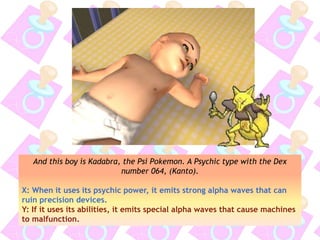 And this boy is Kadabra, the Psi Pokemon. A Psychic type with the Dex
number 064, (Kanto).
X: When it uses its psychic power, it emits strong alpha waves that can
ruin precision devices.
Y: If it uses its abilities, it emits special alpha waves that cause machines
to malfunction.
 