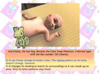 And finally, the last boy, Kecleon the Color Swap Pokemon. A Normal type
with the Dex number 352 (Hoenn).
X: It can freely change its body's color. The zigzag pattern on its belly
doesn't change, however.
Y: It changes its shading to match its surroundings so it can sneak up on
prey. Only its belly patterns stay fixed.
 
