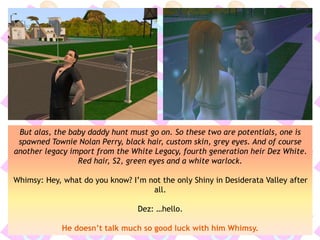 But alas, the baby daddy hunt must go on. So these two are potentials, one is
spawned Townie Nolan Perry, black hair, custom skin, grey eyes. And of course
another legacy import from the White Legacy, fourth generation heir Dez White.
Red hair, S2, green eyes and a white warlock.
Whimsy: Hey, what do you know? I’m not the only Shiny in Desiderata Valley after
all.
Dez: …hello.
He doesn’t talk much so good luck with him Whimsy.
 