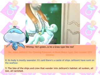 Whimsy: He’s green…is he a Grass type like me?
No, meet Jellicent the Floating Pokemon. A Ghost/Water type, Dex number 593
(Unova)
X: Its body is mostly seawater. It's said there's a castle of ships Jellicent have sunk on
the seafloor.
Y: The fate of the ships and crew that wander into Jellicent's habitat: all sunken, all
lost, all vanished.
 