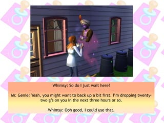 Whimsy: So do I just wait here?
Mr. Genie: Yeah, you might want to back up a bit first. I’m dropping twenty-
two g’s on you in the next three hours or so.
Whimsy: Ooh good, I could use that.
 