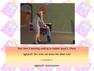 Teen Twin 2 teaching walking to toddler quad 2. Check.
Igglybuff: Do I even ask about the other two?
I wouldn’t.
Igglybuff: Good answer.
 