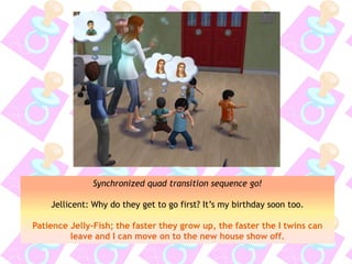 Synchronized quad transition sequence go!
Jellicent: Why do they get to go first? It’s my birthday soon too.
Patience Jelly-Fish; the faster they grow up, the faster the I twins can
leave and I can move on to the new house show off.
 