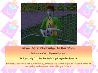 Jellicent: But I’m not a Grass type, I’m Ghost/Water…
Whimsy: You’re still green like one.
Jellicent: *sigh* I think the strain is getting to her Banette.
No doubt, but she’s not even halfway through the alphabet yet so I expect more of
her sanity to disappear before Baby X is born…
 