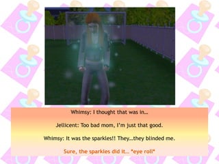Whimsy: I thought that was in…
Jellicent: Too bad mom, I’m just that good.
Whimsy: It was the sparkles!! They…they blinded me.
Sure, the sparkles did it… *eye roll*
 