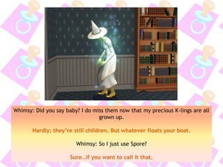 Whimsy: Did you say baby? I do miss them now that my precious K-lings are all
grown up.
Hardly; they’re still children. But whatever floats your boat.
Whimsy: So I just use Spore?
Sure…if you want to call it that.
 