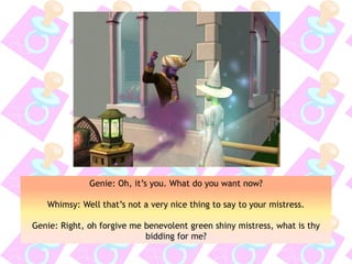 Genie: Oh, it’s you. What do you want now?
Whimsy: Well that’s not a very nice thing to say to your mistress.
Genie: Right, oh forgive me benevolent green shiny mistress, what is thy
bidding for me?
 