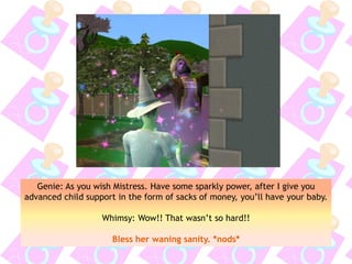 Genie: As you wish Mistress. Have some sparkly power, after I give you
advanced child support in the form of sacks of money, you’ll have your baby.
Whimsy: Wow!! That wasn’t so hard!!
Bless her waning sanity. *nods*
 