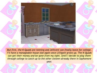 But first, the K-Quads are teening and Jellicent can finally leave for college.
I’ll have a manageable house size again once Lilligant grows up. The K-Quads
can get their money and be gone from my sight. Until I decide to play them
through college to catch up to the other sixteen already there in Sophomore
year.
 