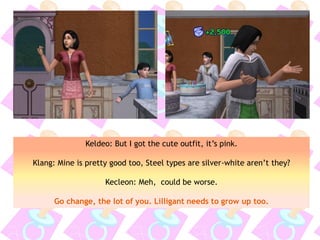 Keldeo: But I got the cute outfit, it’s pink.
Klang: Mine is pretty good too, Steel types are silver-white aren’t they?
Kecleon: Meh, could be worse.
Go change, the lot of you. Lilligant needs to grow up too.
 