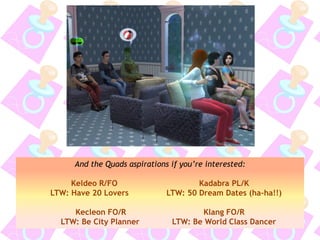 And the Quads aspirations if you’re interested:
Keldeo R/FO Kadabra PL/K
LTW: Have 20 Lovers LTW: 50 Dream Dates (ha-ha!!)
Kecleon FO/R Klang FO/R
LTW: Be City Planner LTW: Be World Class Dancer
 