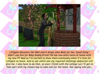 Lilligant discovers the Well and it drops John Mole for her. Good thing I
didn’t use him for Baby Daddy B huh? He has two alien twins at home with
my new PT Mod so I’m excited to show them eventually when it’s time for
Lilligant to leave. And to see which one my required challenge abduction will
give me. I also have to do that, so once I finish with the college run I’ll get to
that part with my chosen boy to take one for the team. Not saying who yet…
 