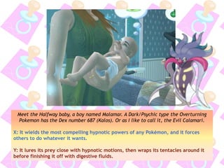 Meet the Halfway baby, a boy named Malamar. A Dark/Psychic type the Overturning
Pokemon has the Dex number 687 (Kalos). Or as I like to call it, the Evil Calamari.
X: It wields the most compelling hypnotic powers of any Pokémon, and it forces
others to do whatever it wants.
Y: It lures its prey close with hypnotic motions, then wraps its tentacles around it
before finishing it off with digestive fluids.
 