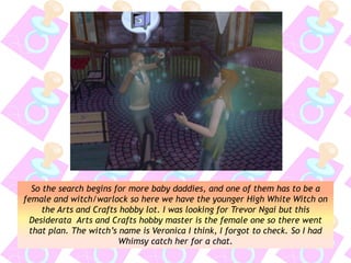 So the search begins for more baby daddies, and one of them has to be a
female and witch/warlock so here we have the younger High White Witch on
the Arts and Crafts hobby lot. I was looking for Trevor Ngai but this
Desiderata Arts and Crafts hobby master is the female one so there went
that plan. The witch’s name is Veronica I think, I forgot to check. So I had
Whimsy catch her for a chat.
 