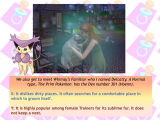 We also get to meet Whimsy’s Familiar who I named Delcatty. A Normal
type, The Prim Pokemon has the Dex number 301 (Hoenn).
X: It dislikes dirty places. It often searches for a comfortable place in
which to groom itself.
Y: It is highly popular among female Trainers for its sublime fur. It does
not keep a nest.
 