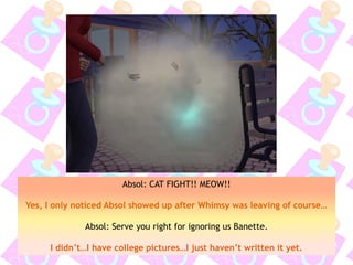 Absol: CAT FIGHT!! MEOW!!
Yes, I only noticed Absol showed up after Whimsy was leaving of course…
Absol: Serve you right for ignoring us Banette.
I didn’t…I have college pictures…I just haven’t written it yet.
 