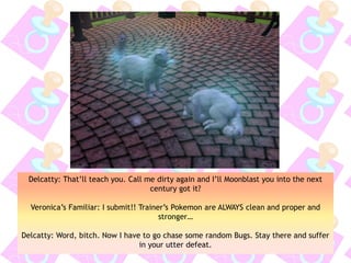 Delcatty: That’ll teach you. Call me dirty again and I’ll Moonblast you into the next
century got it?
Veronica’s Familiar: I submit!! Trainer’s Pokemon are ALWAYS clean and proper and
stronger…
Delcatty: Word, bitch. Now I have to go chase some random Bugs. Stay there and suffer
in your utter defeat.
 