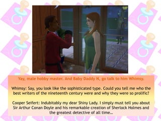 Yay, male hobby master. And Baby Daddy N, go talk to him Whimsy.
Whimsy: Say, you look like the sophisticated type. Could you tell me who the
best writers of the nineteenth century were and why they were so prolific?
Cooper Seifert: Indubitably my dear Shiny Lady. I simply must tell you about
Sir Arthur Conan Doyle and his remarkable creation of Sherlock Holmes and
the greatest detective of all time…
 