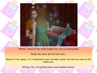 Whimsy: Haxorus!! My sweet Dragon boy, how is school going?
Klang: You never ask me that mom…
Haxorus: Fine I guess, I’m in Sophomore year and Abby called. She said you were on the
hobby lots.
Whimsy: Yes, I am getting some much needed culture.
 