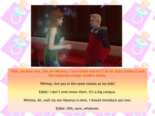 OOH, another one. Get em Whimsy. I love Eddie and he’ll do for Baby Daddy O and
the required college student daddy.
Whimsy: Are you in the same classes as my kids?
Eddie: I don’t even know them. It’s a big campus.
Whimsy: Ah, well my son Haxorus is here, I should introduce you two.
Eddie: Uhh, sure…whatever.
 