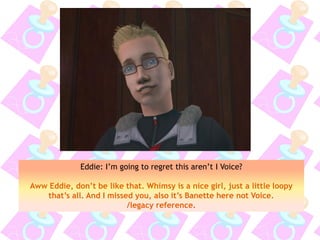 Eddie: I’m going to regret this aren’t I Voice?
Aww Eddie, don’t be like that. Whimsy is a nice girl, just a little loopy
that’s all. And I missed you, also it’s Banette here not Voice.
/legacy reference.
 