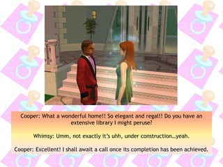 Cooper: What a wonderful home!! So elegant and regal!! Do you have an
extensive library I might peruse?
Whimsy: Umm, not exactly it’s uhh, under construction…yeah.
Cooper: Excellent! I shall await a call once its completion has been achieved.
 