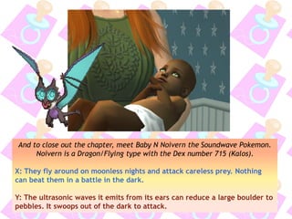 And to close out the chapter, meet Baby N Noivern the Soundwave Pokemon.
Noivern is a Dragon/Flying type with the Dex number 715 (Kalos).
X: They fly around on moonless nights and attack careless prey. Nothing
can beat them in a battle in the dark.
Y: The ultrasonic waves it emits from its ears can reduce a large boulder to
pebbles. It swoops out of the dark to attack.
 