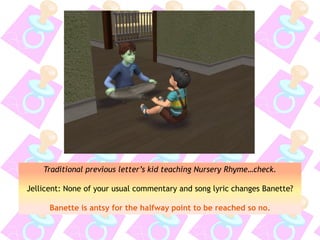 Traditional previous letter’s kid teaching Nursery Rhyme…check.
Jellicent: None of your usual commentary and song lyric changes Banette?
Banette is antsy for the halfway point to be reached so no.
 
