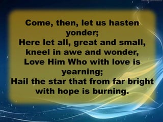 Come, then, let us hasten 
yonder; 
Here let all, great and small, 
kneel in awe and wonder, 
Love Him Who with love is 
yearning; 
Hail the star that from far bright 
with hope is burning. 
 