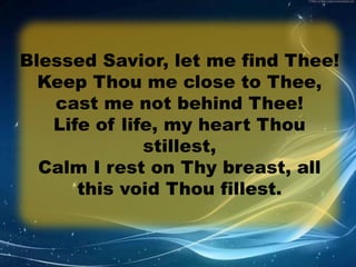 Blessed Savior, let me find Thee! 
Keep Thou me close to Thee, 
cast me not behind Thee! 
Life of life, my heart Thou 
stillest, 
Calm I rest on Thy breast, all 
this void Thou fillest. 
 