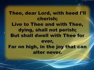 Thee, dear Lord, with heed I'll 
cherish; 
Live to Thee and with Thee, 
dying, shall not perish; 
But shall dwell with Thee for 
ever, 
Far on high, in the joy that can 
alter never. 
