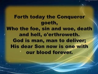 Forth today the Conqueror 
goeth, 
Who the foe, sin and woe, death 
and hell, o'erthroweth. 
God is man, man to deliver; 
His dear Son now is one with 
our blood forever. 
 