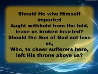 Should He who Himself 
imparted 
Aught withhold from the fold, 
leave us broken hearted? 
Should the Son of God not love 
us, 
Who, to cheer sufferers here, 
left His throne above us? 
 