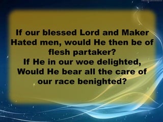 If our blessed Lord and Maker 
Hated men, would He then be of 
flesh partaker? 
If He in our woe delighted, 
Would He bear all the care of 
our race benighted? 
 