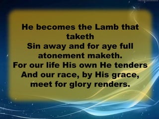 He becomes the Lamb that 
taketh 
Sin away and for aye full 
atonement maketh. 
For our life His own He tenders 
And our race, by His grace, 
meet for glory renders. 
 