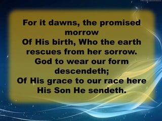 For it dawns, the promised 
morrow 
Of His birth, Who the earth 
rescues from her sorrow. 
God to wear our form 
descendeth; 
Of His grace to our race here 
His Son He sendeth. 
 