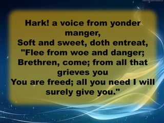 Hark! a voice from yonder 
manger, 
Soft and sweet, doth entreat, 
"Flee from woe and danger; 
Brethren, come; from all that 
grieves you 
You are freed; all you need I will 
surely give you." 
 
