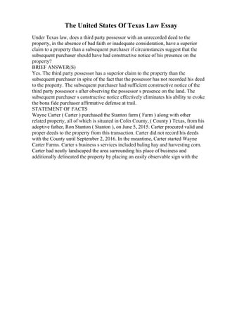 The United States Of Texas Law Essay
Under Texas law, does a third party possessor with an unrecorded deed to the
property, in the absence of bad faith or inadequate consideration, have a superior
claim to a property than a subsequent purchaser if circumstances suggest that the
subsequent purchaser should have had constructive notice of his presence on the
property?
BRIEF ANSWER(S)
Yes. The third party possessor has a superior claim to the property than the
subsequent purchaser in spite of the fact that the possessor has not recorded his deed
to the property. The subsequent purchaser had sufficient constructive notice of the
third party possessor s after observing the possessor s presence on the land. The
subsequent purchaser s constructive notice effectively eliminates his ability to evoke
the bona fide purchaser affirmative defense at trail.
STATEMENT OF FACTS
Wayne Carter ( Carter ) purchased the Stanton farm ( Farm ) along with other
related property, all of which is situated in Colin County, ( County ) Texas, from his
adoptive father, Ron Stanton ( Stanton ), on June 5, 2015. Carter procured valid and
proper deeds to the property from this transaction. Carter did not record his deeds
with the County until September 2, 2016. In the meantime, Carter started Wayne
Carter Farms. Carter s business s services included baling hay and harvesting corn.
Carter had neatly landscaped the area surrounding his place of business and
additionally delineated the property by placing an easily observable sign with the
 