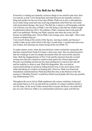 The Bell Jar by Plath
If neurotic is wanting two mutually exclusive things at one and the same time, then
I m neurotic as hell. I ll be flying back and forth between one mutually exclusive
thing and another for the rest of my days (Plath). Plath was in fact a schizophrenic,
never really being cured and only receiving temporarily relief from her own mind
with electroshock therapy. Her novel, The Bell Jar, is almost a self biography with the
veil of fiction over the story of Plath s own life being so thin that her mother fought
its publication (McCann 1631). Nevertheless, Plath s immense hard work paid off
and it was published. Writing was Plath s passion and when she wrote, her life
became an enthralling story. Sylvia Plath s late teenage years, time right... Show more
content on Helpwriting.net ...
I saw myself sitting in the crotch of this fig tree, starving to death, just because I
couldn t make up my mind which of the figs I would chose. I wanted each and every
one of them, but choosing one meant losing all the rest (Plath 75).
To make matters worse, when she arrived home a letter awaited her saying that she
had been rejected from Frank O Connor s short story class. She was almost positive
that she would get in and was deeply devastated when she received the rejection
letter. Both the disappointment of New York and the rejection from the coveted
writing class that she counted on started a deep spiral into clinical depression.
Pressure was building up between her mom pushing her to return to her old self
and her inability to sleep or read. Plath felt despondent. She even had an
unsuccessful attempt at suicide by hiding herself away in the crawl space of her
cellar and taking an overdose of sleeping pills. However, Plath was found and
immediately institutionalized. Plath described this time as the blackest in her life
saying in A Birthday Present I would have killed myself gladly that time any possible
way (Malmsheimer 531).
Throughout the novel, Sylvia Plath emphasizes the curious similarity of physical
and mental illness as if to say that both are symbolic of a larger condition which is
our life today. In the novel, Esther noticed that everyone she knows sits under bell
jars of a sort. However, Plath is no sentimentalist and knows quite well that her
 