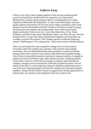 Unilever Essay
Unilever, one of the world s leading suppliers of fast moving consumer goods
across Foods and Home and Personal Care categories is an Anglo Dutch
Multinational consumer goods company which is co headquartered in London,
England and Rotterdam, the Netherlands. It is the world s third largest consumer
goods company measured by 2012 revenue and its major Competitors which stand
ahead of it are Procter Gamble and Nestle. Products of Unilever include beverages,
Food, personal care products and cleaning agents. Some of the top and major
Brands endorsed by Unilever are Axe / Lynx, Blue Band, Dove, Flora / Becel,
Hellmann s and Best Foods, Knorr, Heartbrand, Lipton, Lux, Omo, Rexona, Surf and
Sunsilk.Unilever is one of the oldest multinational companies and its products are
available in around 190 countries. The Company operates worldwide employing
around 174,000 people in 316 companies by... Show more content on Helpwriting.net
...
And it uses principally the same competitive strategy tactic in all the markets
(Countries) where the company has a presence, sells much the same products
everywhere, strives to build global brands and coordinates its actions worldwide.
Strategy followed by Unilever is also called a think global and act global strategy.
Once Unilever successfully launched its product in numerous markets, it expands its
popular and successful brand to many other markets and starts competing globally.
Unilever has a theme to swift Unilever managers to integrate and coordinate the
company s strategic moves all around the world and to expand into most, if not all
nations where there is a noteworthy buyer demand. Building a global brand name is
one of the most important prospect on which the company puts substantial strategic
emphasis. Along with that Unilever focuses on aggressively chasing opportunities to
transfer ideas, new products and competences from one country to the
 
