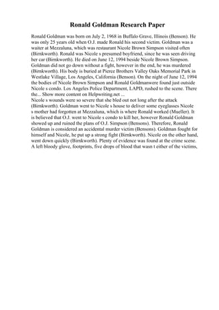 Ronald Goldman Research Paper
Ronald Goldman was born on July 2, 1968 in Buffalo Grave, Illinois (Benson). He
was only 25 years old when O.J. made Ronald his second victim. Goldman was a
waiter at Mezzaluna, which was restaurant Nicole Brown Simpson visited often
(Birnkworth). Ronald was Nicole s presumed boyfriend, since he was seen driving
her car (Birnkworth). He died on June 12, 1994 beside Nicole Brown Simpson.
Goldman did not go down without a fight, however in the end, he was murdered
(Birnkworth). His body is buried at Pierce Brothers Valley Oaks Memorial Park in
Westlake Village, Los Angeles, California (Benson). On the night of June 12, 1994
the bodies of Nicole Brown Simpson and Ronald Goldmanwere found just outside
Nicole s condo. Los Angeles Police Department, LAPD, rushed to the scene. There
the... Show more content on Helpwriting.net ...
Nicole s wounds were so severe that she bled out not long after the attack
(Birnkworth). Goldman went to Nicole s house to deliver some eyeglasses Nicole
s mother had forgotten at Mezzaluna, which is where Ronald worked (Mueller). It
is believed that O.J. went to Nicole s condo to kill her, however Ronald Goldman
showed up and ruined the plans of O.J. Simpson (Bensons). Therefore, Ronald
Goldman is considered an accidental murder victim (Bensons). Goldman fought for
himself and Nicole, he put up a strong fight (Birnkworth). Nicole on the other hand,
went down quickly (Birnkworth). Plenty of evidence was found at the crime scene.
A left bloody glove, footprints, five drops of blood that wasn t either of the victims,
 